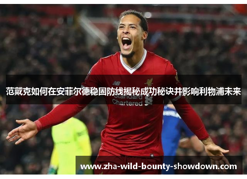 范戴克如何在安菲尔德稳固防线揭秘成功秘诀并影响利物浦未来