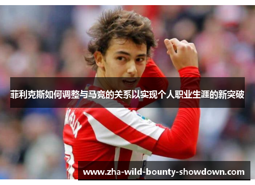 菲利克斯如何调整与马竞的关系以实现个人职业生涯的新突破