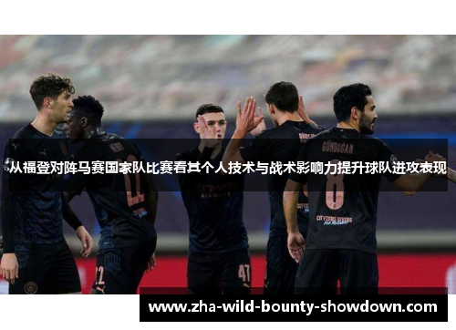 从福登对阵马赛国家队比赛看其个人技术与战术影响力提升球队进攻表现