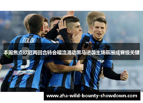 本周焦点欧冠两回合转会暗流涌动黑马逆袭主场氛围成晋级关键