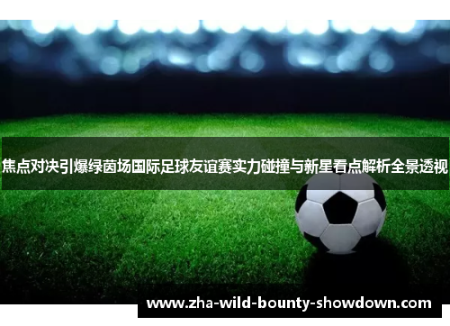 焦点对决引爆绿茵场国际足球友谊赛实力碰撞与新星看点解析全景透视 焦点对决引爆绿茵场国际足球友谊赛实力碰撞与新星看点解析全景透视