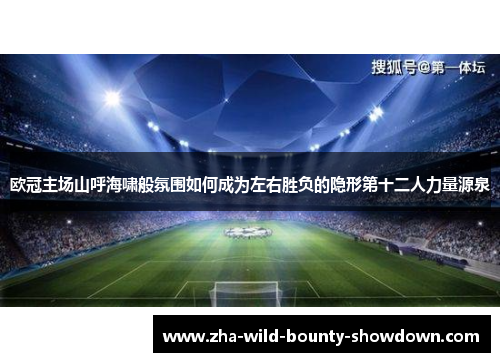 欧冠主场山呼海啸般氛围如何成为左右胜负的隐形第十二人力量源泉 欧冠主场山呼海啸般氛围如何成为左右胜负的隐形第十二人力量源泉