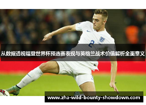 从数据透视福登世界杯预选赛表现与英格兰战术价值解析全面意义 从数据透视福登世界杯预选赛表现与英格兰战术价值解析全面意义