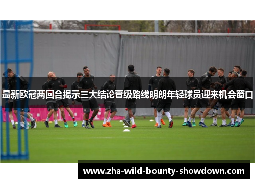 最新欧冠两回合揭示三大结论晋级路线明朗年轻球员迎来机会窗口 最新欧冠两回合揭示三大结论晋级路线明朗年轻球员迎来机会窗口