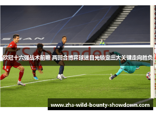 欧冠十六强战术前瞻 两回合博弈球迷目光锁定三大关键走向胜负 欧冠十六强战术前瞻 两回合博弈球迷目光锁定三大关键走向胜负