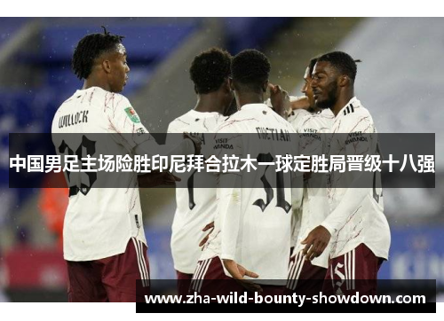 中国男足主场险胜印尼拜合拉木一球定胜局晋级十八强