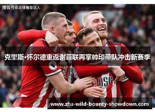 克里斯·怀尔德重返谢菲联再掌帅印带队冲击新赛季 克里斯·怀尔德重返谢菲联再掌帅印带队冲击新赛季