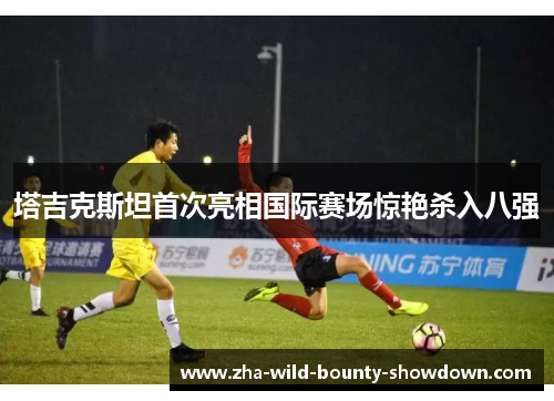 塔吉克斯坦首次亮相国际赛场惊艳杀入八强 塔吉克斯坦首次亮相国际赛场惊艳杀入八强