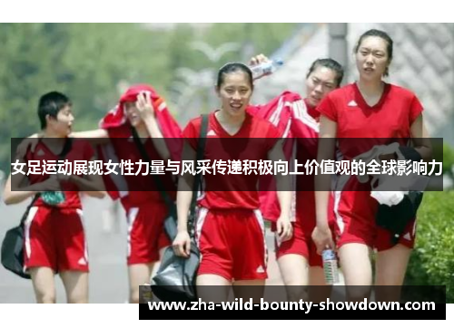 女足运动展现女性力量与风采传递积极向上价值观的全球影响力