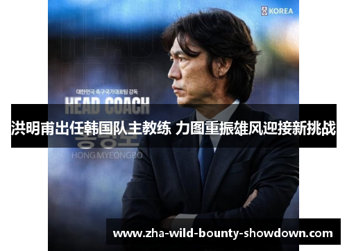 洪明甫出任韩国队主教练 力图重振雄风迎接新挑战 洪明甫出任韩国队主教练 力图重振雄风迎接新挑战