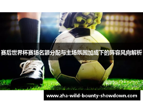 赛后世界杯赛场名额分配与主场氛围加成下的阵容风向解析