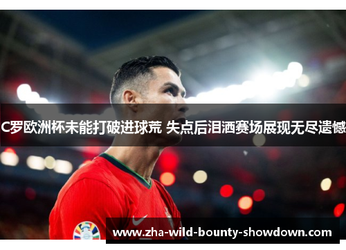 C罗欧洲杯未能打破进球荒 失点后泪洒赛场展现无尽遗憾