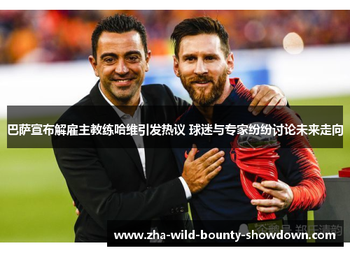 巴萨宣布解雇主教练哈维引发热议 球迷与专家纷纷讨论未来走向