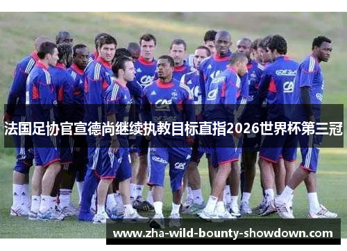 法国足协官宣德尚继续执教目标直指2026世界杯第三冠