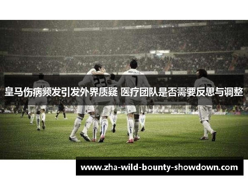 皇马伤病频发引发外界质疑 医疗团队是否需要反思与调整