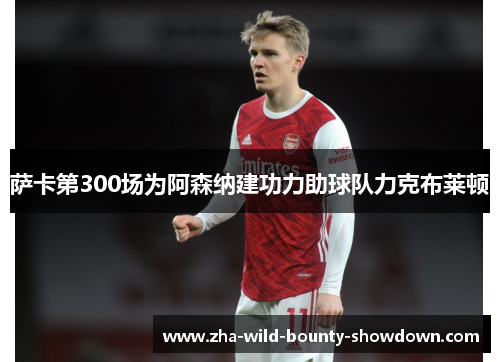 萨卡第300场为阿森纳建功力助球队力克布莱顿