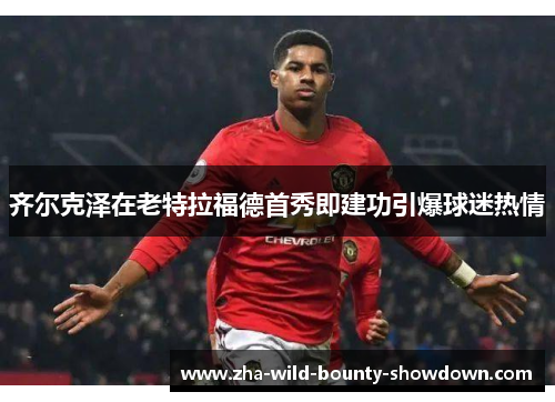 齐尔克泽在老特拉福德首秀即建功引爆球迷热情
