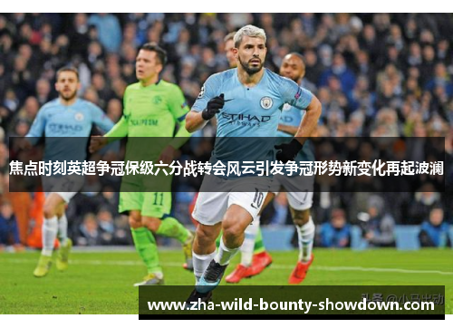 焦点时刻英超争冠保级六分战转会风云引发争冠形势新变化再起波澜