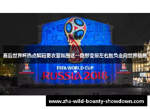 赛后世界杯热点解码更衣室氛围这一隐形变量左右胜负走向世界格局