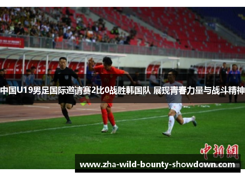 中国U19男足国际邀请赛2比0战胜韩国队 展现青春力量与战斗精神 中国U19男足国际邀请赛2比0战胜韩国队 展现青春力量与战斗精神