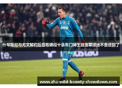 什琴斯尼与尤文解约后宣布退役十余年门神生涯落幕球迷不舍送别了 什琴斯尼与尤文解约后宣布退役十余年门神生涯落幕球迷不舍送别了