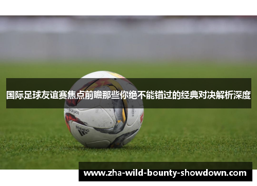 国际足球友谊赛焦点前瞻那些你绝不能错过的经典对决解析深度 国际足球友谊赛焦点前瞻那些你绝不能错过的经典对决解析深度