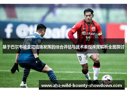基于巴尔韦德亚冠临场发挥的综合评估与战术表现深度解析全面探讨 基于巴尔韦德亚冠临场发挥的综合评估与战术表现深度解析全面探讨
