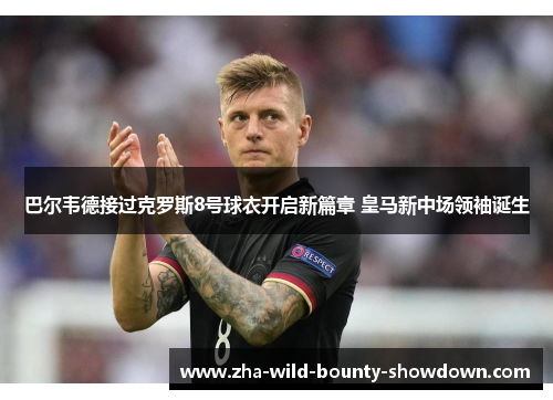 巴尔韦德接过克罗斯8号球衣开启新篇章 皇马新中场领袖诞生 巴尔韦德接过克罗斯8号球衣开启新篇章 皇马新中场领袖诞生