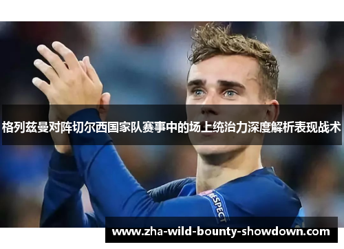格列兹曼对阵切尔西国家队赛事中的场上统治力深度解析表现战术 格列兹曼对阵切尔西国家队赛事中的场上统治力深度解析表现战术
