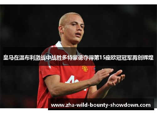 皇马在温布利激战中战胜多特蒙德夺得第15座欧冠冠军再创辉煌 皇马在温布利激战中战胜多特蒙德夺得第15座欧冠冠军再创辉煌