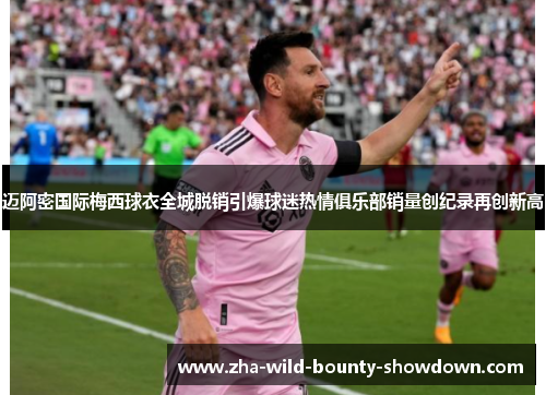 迈阿密国际梅西球衣全城脱销引爆球迷热情俱乐部销量创纪录再创新高